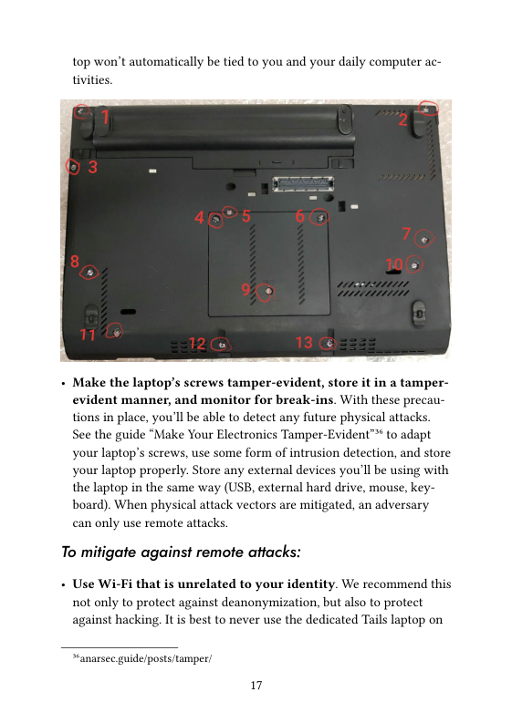 top won’t automatically be tied to you and your daily computer ac- tivities.  - Make the laptop’s screws tamper-evident, store it in a tamper- evident manner, and monitor for break-ins. With these precau- tions in place, you’ll be able to detect any future physical attacks. See the guide “Make Your Electronics Tamper-Evident™ to adapt  your laptop’s screws, use some form of intrusion detection, and store your laptop properly. Store any external devices you’ll be using with the laptop in the same way (USB, external hard drive, mouse, key- board). When physical attack vectors are mitigated, an adversary can only use remote attacks,  To mitigate against remote attacks:  - Use Wi-Fi that is unrelated to your identity. We recommend this not only to protect against deanonymization, but also to protect against hacking. It is best to never use the dedicated Tails laptop on  “anarsec guide/posts/tamper  17 
